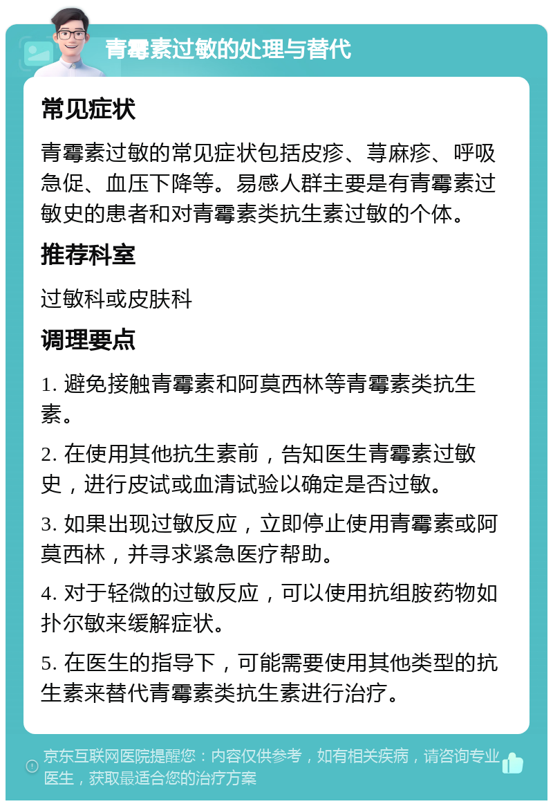 青霉素过敏的处理与替代 常见症状 青霉素过敏的常见症状包括皮疹、荨麻疹、呼吸急促、血压下降等。易感人群主要是有青霉素过敏史的患者和对青霉素类抗生素过敏的个体。 推荐科室 过敏科或皮肤科 调理要点 1. 避免接触青霉素和阿莫西林等青霉素类抗生素。 2. 在使用其他抗生素前，告知医生青霉素过敏史，进行皮试或血清试验以确定是否过敏。 3. 如果出现过敏反应，立即停止使用青霉素或阿莫西林，并寻求紧急医疗帮助。 4. 对于轻微的过敏反应，可以使用抗组胺药物如扑尔敏来缓解症状。 5. 在医生的指导下，可能需要使用其他类型的抗生素来替代青霉素类抗生素进行治疗。