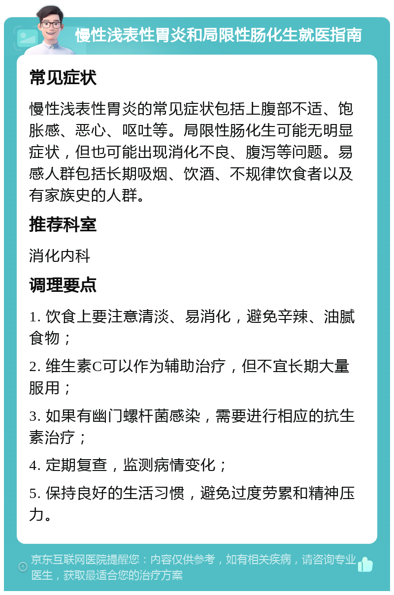 慢性浅表性胃炎和局限性肠化生就医指南 常见症状 慢性浅表性胃炎的常见症状包括上腹部不适、饱胀感、恶心、呕吐等。局限性肠化生可能无明显症状，但也可能出现消化不良、腹泻等问题。易感人群包括长期吸烟、饮酒、不规律饮食者以及有家族史的人群。 推荐科室 消化内科 调理要点 1. 饮食上要注意清淡、易消化，避免辛辣、油腻食物； 2. 维生素C可以作为辅助治疗，但不宜长期大量服用； 3. 如果有幽门螺杆菌感染，需要进行相应的抗生素治疗； 4. 定期复查，监测病情变化； 5. 保持良好的生活习惯，避免过度劳累和精神压力。