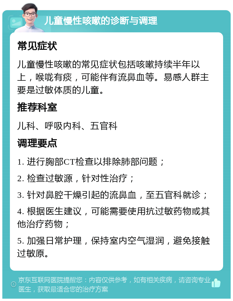 儿童慢性咳嗽的诊断与调理 常见症状 儿童慢性咳嗽的常见症状包括咳嗽持续半年以上，喉咙有痰，可能伴有流鼻血等。易感人群主要是过敏体质的儿童。 推荐科室 儿科、呼吸内科、五官科 调理要点 1. 进行胸部CT检查以排除肺部问题； 2. 检查过敏源，针对性治疗； 3. 针对鼻腔干燥引起的流鼻血，至五官科就诊； 4. 根据医生建议，可能需要使用抗过敏药物或其他治疗药物； 5. 加强日常护理，保持室内空气湿润，避免接触过敏原。