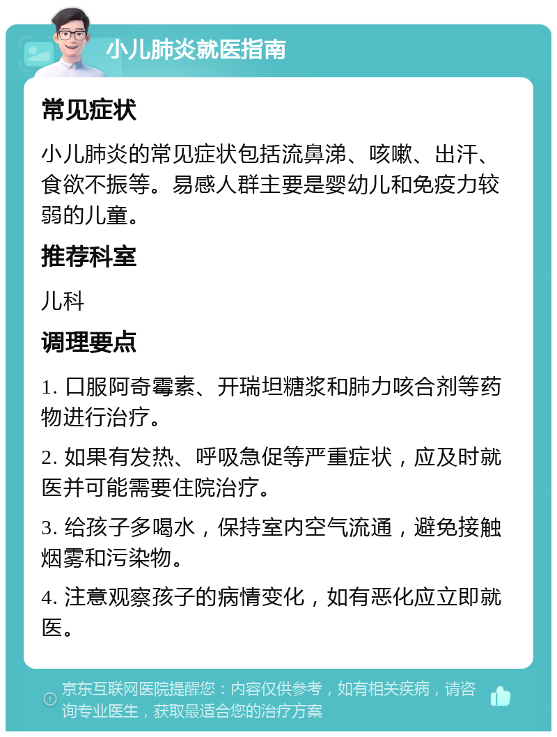 小儿肺炎就医指南 常见症状 小儿肺炎的常见症状包括流鼻涕、咳嗽、出汗、食欲不振等。易感人群主要是婴幼儿和免疫力较弱的儿童。 推荐科室 儿科 调理要点 1. 口服阿奇霉素、开瑞坦糖浆和肺力咳合剂等药物进行治疗。 2. 如果有发热、呼吸急促等严重症状，应及时就医并可能需要住院治疗。 3. 给孩子多喝水，保持室内空气流通，避免接触烟雾和污染物。 4. 注意观察孩子的病情变化，如有恶化应立即就医。