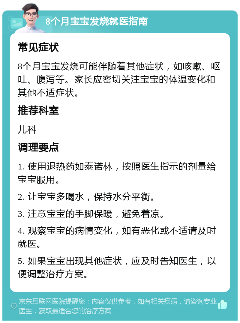 8个月宝宝发烧就医指南 常见症状 8个月宝宝发烧可能伴随着其他症状，如咳嗽、呕吐、腹泻等。家长应密切关注宝宝的体温变化和其他不适症状。 推荐科室 儿科 调理要点 1. 使用退热药如泰诺林，按照医生指示的剂量给宝宝服用。 2. 让宝宝多喝水，保持水分平衡。 3. 注意宝宝的手脚保暖，避免着凉。 4. 观察宝宝的病情变化，如有恶化或不适请及时就医。 5. 如果宝宝出现其他症状，应及时告知医生，以便调整治疗方案。