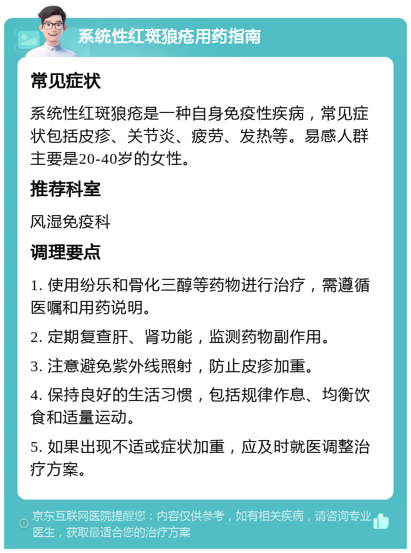 系统性红斑狼疮用药指南 常见症状 系统性红斑狼疮是一种自身免疫性疾病，常见症状包括皮疹、关节炎、疲劳、发热等。易感人群主要是20-40岁的女性。 推荐科室 风湿免疫科 调理要点 1. 使用纷乐和骨化三醇等药物进行治疗，需遵循医嘱和用药说明。 2. 定期复查肝、肾功能，监测药物副作用。 3. 注意避免紫外线照射，防止皮疹加重。 4. 保持良好的生活习惯，包括规律作息、均衡饮食和适量运动。 5. 如果出现不适或症状加重，应及时就医调整治疗方案。