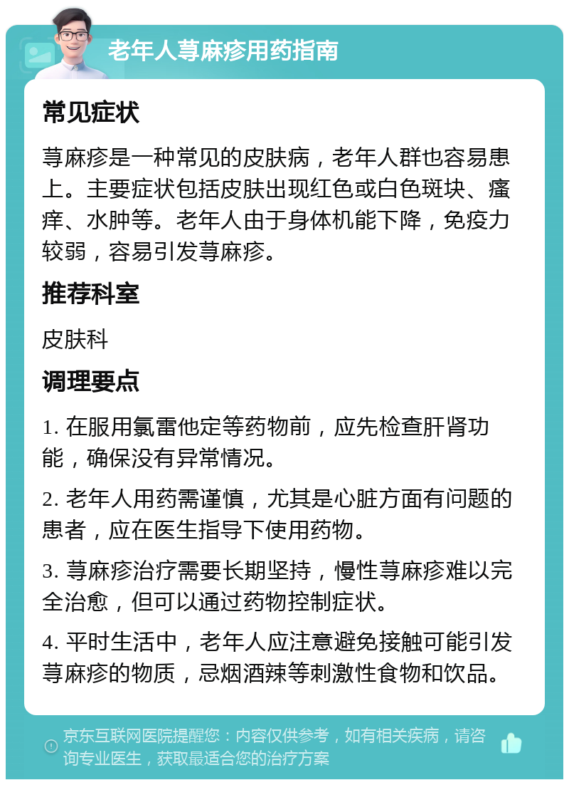 老年人荨麻疹用药指南 常见症状 荨麻疹是一种常见的皮肤病，老年人群也容易患上。主要症状包括皮肤出现红色或白色斑块、瘙痒、水肿等。老年人由于身体机能下降，免疫力较弱，容易引发荨麻疹。 推荐科室 皮肤科 调理要点 1. 在服用氯雷他定等药物前，应先检查肝肾功能，确保没有异常情况。 2. 老年人用药需谨慎，尤其是心脏方面有问题的患者，应在医生指导下使用药物。 3. 荨麻疹治疗需要长期坚持，慢性荨麻疹难以完全治愈，但可以通过药物控制症状。 4. 平时生活中，老年人应注意避免接触可能引发荨麻疹的物质，忌烟酒辣等刺激性食物和饮品。