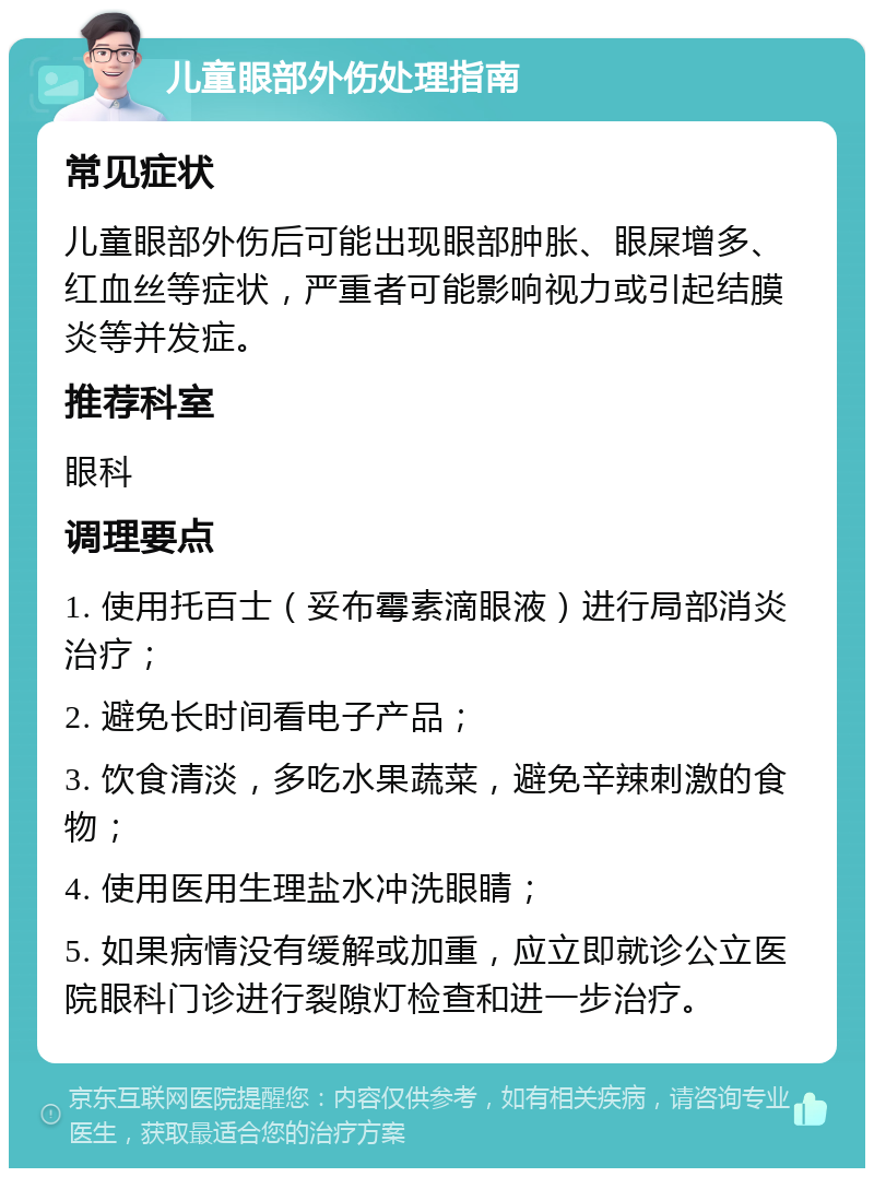 儿童眼部外伤处理指南 常见症状 儿童眼部外伤后可能出现眼部肿胀、眼屎增多、红血丝等症状，严重者可能影响视力或引起结膜炎等并发症。 推荐科室 眼科 调理要点 1. 使用托百士（妥布霉素滴眼液）进行局部消炎治疗； 2. 避免长时间看电子产品； 3. 饮食清淡，多吃水果蔬菜，避免辛辣刺激的食物； 4. 使用医用生理盐水冲洗眼睛； 5. 如果病情没有缓解或加重，应立即就诊公立医院眼科门诊进行裂隙灯检查和进一步治疗。