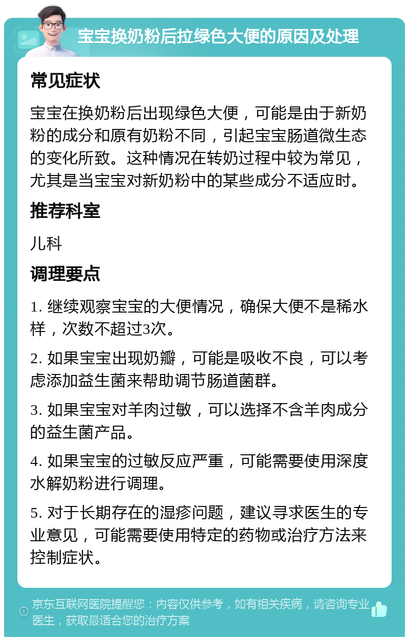 宝宝换奶粉后拉绿色大便的原因及处理 常见症状 宝宝在换奶粉后出现绿色大便，可能是由于新奶粉的成分和原有奶粉不同，引起宝宝肠道微生态的变化所致。这种情况在转奶过程中较为常见，尤其是当宝宝对新奶粉中的某些成分不适应时。 推荐科室 儿科 调理要点 1. 继续观察宝宝的大便情况，确保大便不是稀水样，次数不超过3次。 2. 如果宝宝出现奶瓣，可能是吸收不良，可以考虑添加益生菌来帮助调节肠道菌群。 3. 如果宝宝对羊肉过敏，可以选择不含羊肉成分的益生菌产品。 4. 如果宝宝的过敏反应严重，可能需要使用深度水解奶粉进行调理。 5. 对于长期存在的湿疹问题，建议寻求医生的专业意见，可能需要使用特定的药物或治疗方法来控制症状。