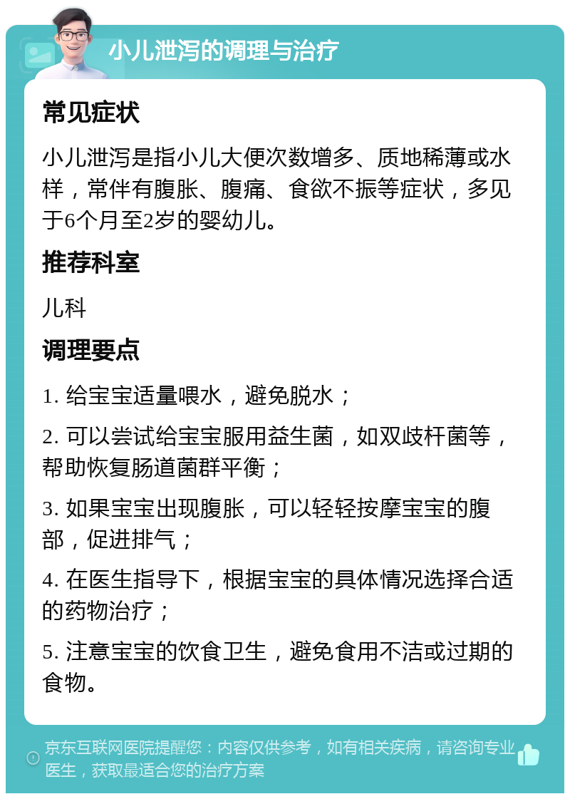 小儿泄泻的调理与治疗 常见症状 小儿泄泻是指小儿大便次数增多、质地稀薄或水样，常伴有腹胀、腹痛、食欲不振等症状，多见于6个月至2岁的婴幼儿。 推荐科室 儿科 调理要点 1. 给宝宝适量喂水，避免脱水； 2. 可以尝试给宝宝服用益生菌，如双歧杆菌等，帮助恢复肠道菌群平衡； 3. 如果宝宝出现腹胀，可以轻轻按摩宝宝的腹部，促进排气； 4. 在医生指导下，根据宝宝的具体情况选择合适的药物治疗； 5. 注意宝宝的饮食卫生，避免食用不洁或过期的食物。