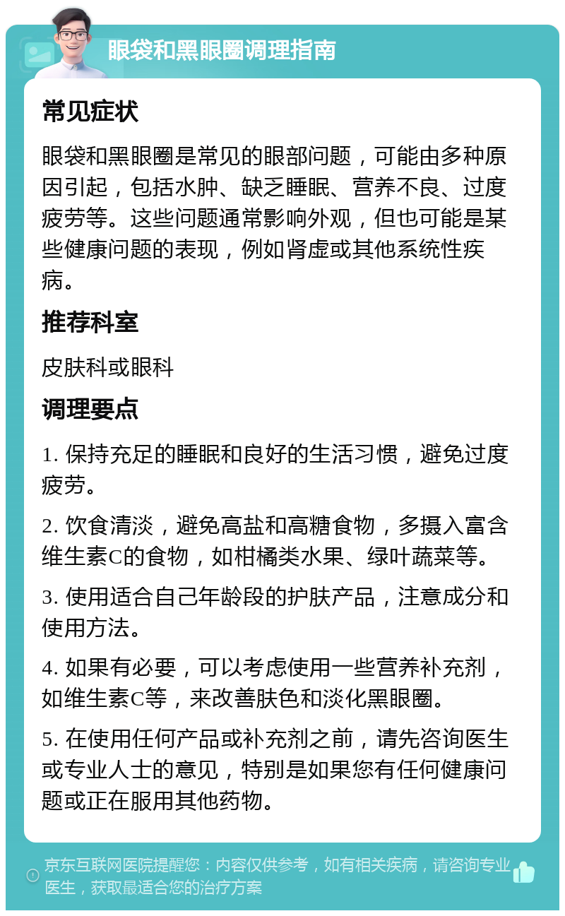 眼袋和黑眼圈调理指南 常见症状 眼袋和黑眼圈是常见的眼部问题，可能由多种原因引起，包括水肿、缺乏睡眠、营养不良、过度疲劳等。这些问题通常影响外观，但也可能是某些健康问题的表现，例如肾虚或其他系统性疾病。 推荐科室 皮肤科或眼科 调理要点 1. 保持充足的睡眠和良好的生活习惯，避免过度疲劳。 2. 饮食清淡，避免高盐和高糖食物，多摄入富含维生素C的食物，如柑橘类水果、绿叶蔬菜等。 3. 使用适合自己年龄段的护肤产品，注意成分和使用方法。 4. 如果有必要，可以考虑使用一些营养补充剂，如维生素C等，来改善肤色和淡化黑眼圈。 5. 在使用任何产品或补充剂之前，请先咨询医生或专业人士的意见，特别是如果您有任何健康问题或正在服用其他药物。