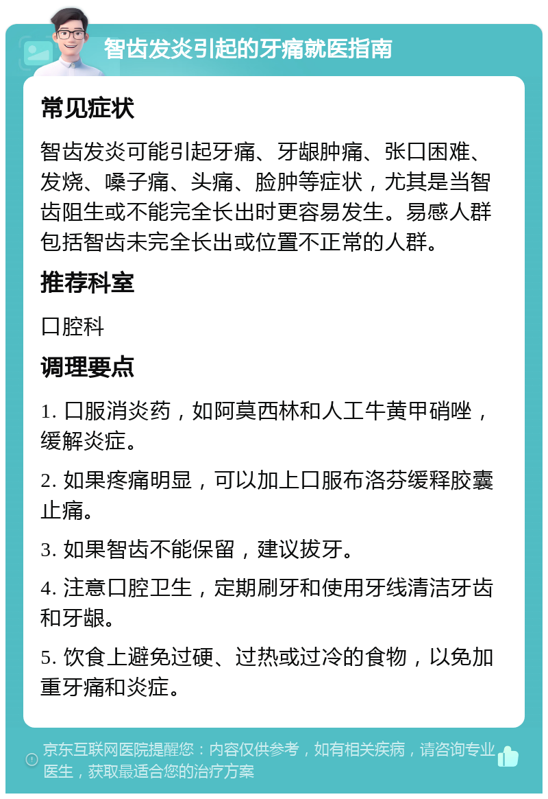 智齿发炎引起的牙痛就医指南 常见症状 智齿发炎可能引起牙痛、牙龈肿痛、张口困难、发烧、嗓子痛、头痛、脸肿等症状，尤其是当智齿阻生或不能完全长出时更容易发生。易感人群包括智齿未完全长出或位置不正常的人群。 推荐科室 口腔科 调理要点 1. 口服消炎药，如阿莫西林和人工牛黄甲硝唑，缓解炎症。 2. 如果疼痛明显，可以加上口服布洛芬缓释胶囊止痛。 3. 如果智齿不能保留，建议拔牙。 4. 注意口腔卫生，定期刷牙和使用牙线清洁牙齿和牙龈。 5. 饮食上避免过硬、过热或过冷的食物，以免加重牙痛和炎症。