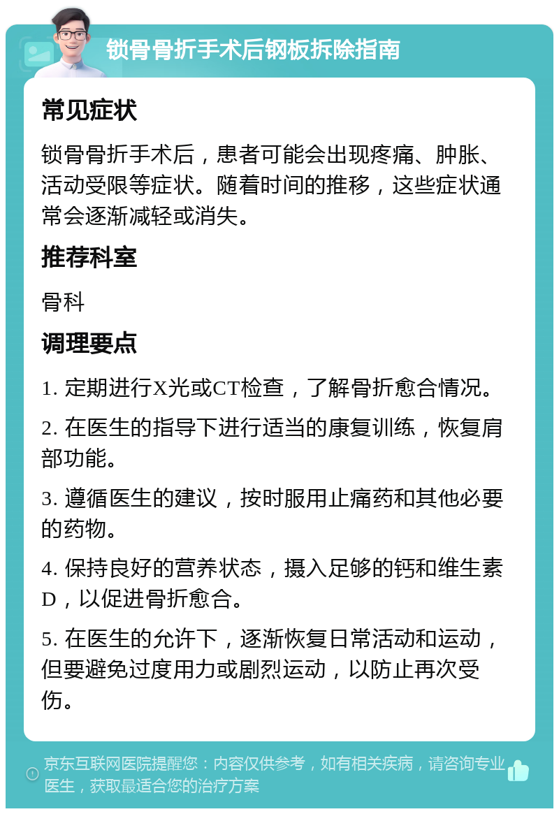 锁骨骨折手术后钢板拆除指南 常见症状 锁骨骨折手术后，患者可能会出现疼痛、肿胀、活动受限等症状。随着时间的推移，这些症状通常会逐渐减轻或消失。 推荐科室 骨科 调理要点 1. 定期进行X光或CT检查，了解骨折愈合情况。 2. 在医生的指导下进行适当的康复训练，恢复肩部功能。 3. 遵循医生的建议，按时服用止痛药和其他必要的药物。 4. 保持良好的营养状态，摄入足够的钙和维生素D，以促进骨折愈合。 5. 在医生的允许下，逐渐恢复日常活动和运动，但要避免过度用力或剧烈运动，以防止再次受伤。