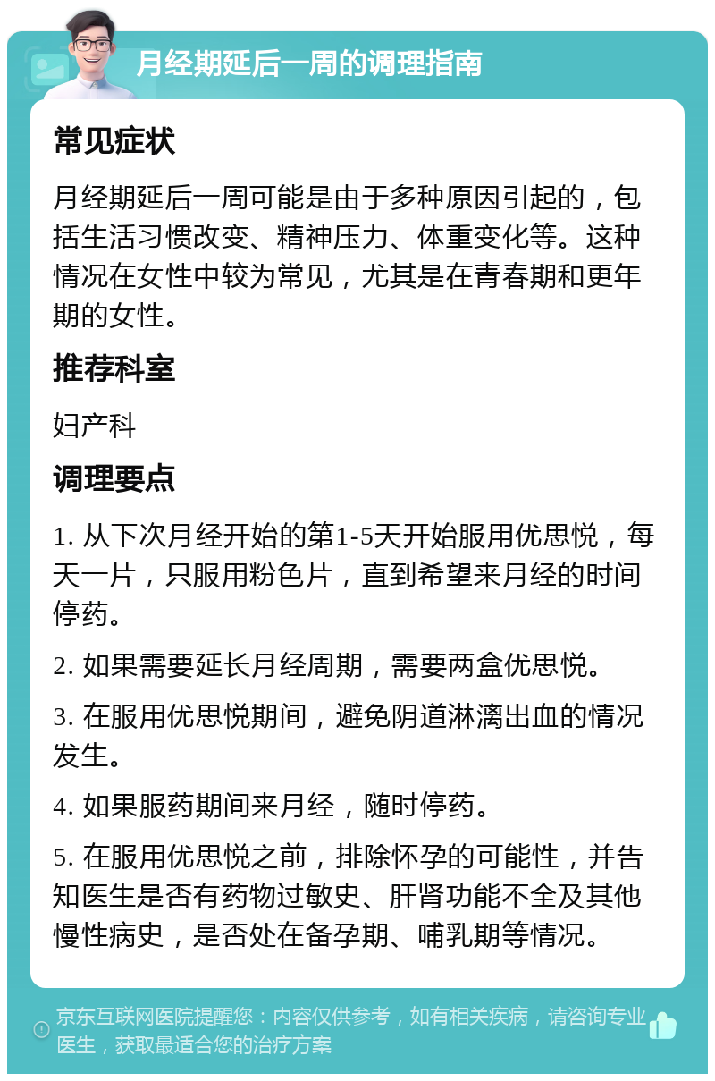 月经期延后一周的调理指南 常见症状 月经期延后一周可能是由于多种原因引起的，包括生活习惯改变、精神压力、体重变化等。这种情况在女性中较为常见，尤其是在青春期和更年期的女性。 推荐科室 妇产科 调理要点 1. 从下次月经开始的第1-5天开始服用优思悦，每天一片，只服用粉色片，直到希望来月经的时间停药。 2. 如果需要延长月经周期，需要两盒优思悦。 3. 在服用优思悦期间，避免阴道淋漓出血的情况发生。 4. 如果服药期间来月经，随时停药。 5. 在服用优思悦之前，排除怀孕的可能性，并告知医生是否有药物过敏史、肝肾功能不全及其他慢性病史，是否处在备孕期、哺乳期等情况。