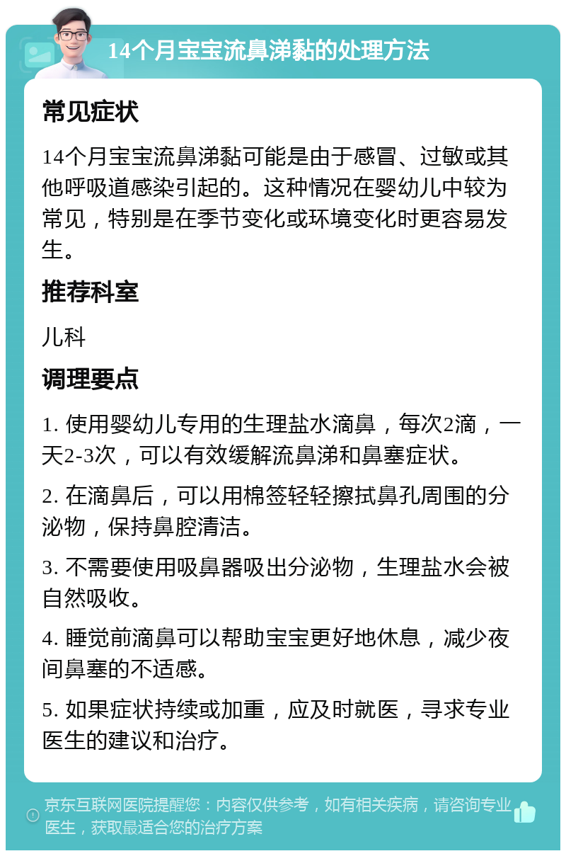 14个月宝宝流鼻涕黏的处理方法 常见症状 14个月宝宝流鼻涕黏可能是由于感冒、过敏或其他呼吸道感染引起的。这种情况在婴幼儿中较为常见，特别是在季节变化或环境变化时更容易发生。 推荐科室 儿科 调理要点 1. 使用婴幼儿专用的生理盐水滴鼻，每次2滴，一天2-3次，可以有效缓解流鼻涕和鼻塞症状。 2. 在滴鼻后，可以用棉签轻轻擦拭鼻孔周围的分泌物，保持鼻腔清洁。 3. 不需要使用吸鼻器吸出分泌物，生理盐水会被自然吸收。 4. 睡觉前滴鼻可以帮助宝宝更好地休息，减少夜间鼻塞的不适感。 5. 如果症状持续或加重，应及时就医，寻求专业医生的建议和治疗。