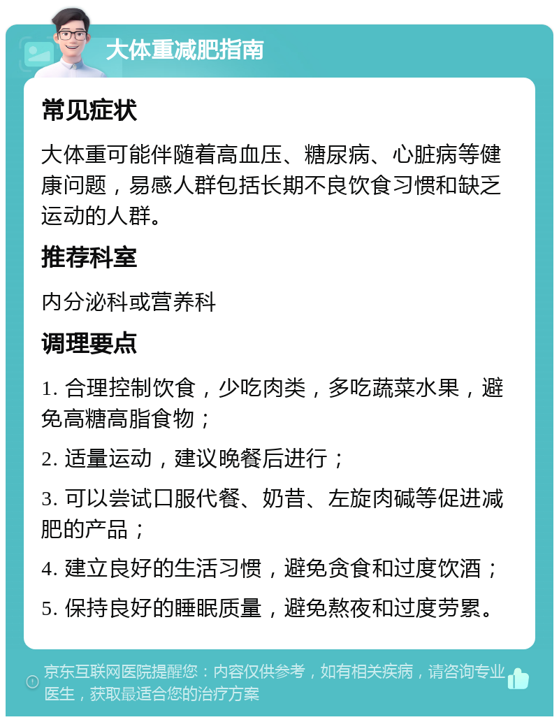 大体重减肥指南 常见症状 大体重可能伴随着高血压、糖尿病、心脏病等健康问题，易感人群包括长期不良饮食习惯和缺乏运动的人群。 推荐科室 内分泌科或营养科 调理要点 1. 合理控制饮食，少吃肉类，多吃蔬菜水果，避免高糖高脂食物； 2. 适量运动，建议晚餐后进行； 3. 可以尝试口服代餐、奶昔、左旋肉碱等促进减肥的产品； 4. 建立良好的生活习惯，避免贪食和过度饮酒； 5. 保持良好的睡眠质量，避免熬夜和过度劳累。