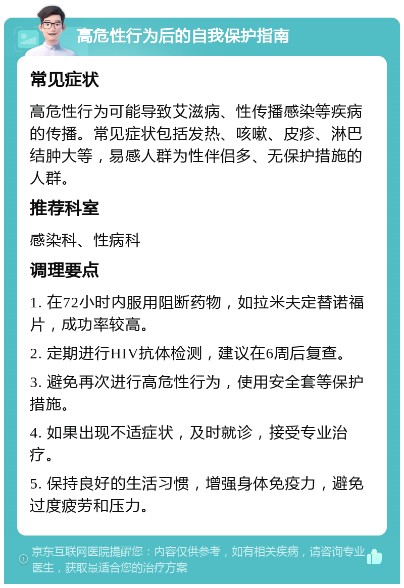 高危性行为后的自我保护指南 常见症状 高危性行为可能导致艾滋病、性传播感染等疾病的传播。常见症状包括发热、咳嗽、皮疹、淋巴结肿大等，易感人群为性伴侣多、无保护措施的人群。 推荐科室 感染科、性病科 调理要点 1. 在72小时内服用阻断药物，如拉米夫定替诺福片，成功率较高。 2. 定期进行HIV抗体检测，建议在6周后复查。 3. 避免再次进行高危性行为，使用安全套等保护措施。 4. 如果出现不适症状，及时就诊，接受专业治疗。 5. 保持良好的生活习惯，增强身体免疫力，避免过度疲劳和压力。