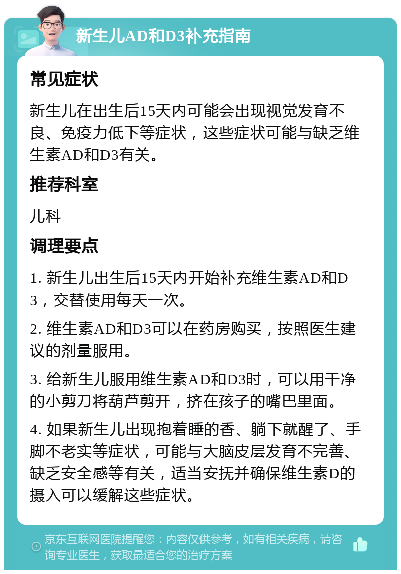 新生儿AD和D3补充指南 常见症状 新生儿在出生后15天内可能会出现视觉发育不良、免疫力低下等症状，这些症状可能与缺乏维生素AD和D3有关。 推荐科室 儿科 调理要点 1. 新生儿出生后15天内开始补充维生素AD和D3，交替使用每天一次。 2. 维生素AD和D3可以在药房购买，按照医生建议的剂量服用。 3. 给新生儿服用维生素AD和D3时，可以用干净的小剪刀将葫芦剪开，挤在孩子的嘴巴里面。 4. 如果新生儿出现抱着睡的香、躺下就醒了、手脚不老实等症状，可能与大脑皮层发育不完善、缺乏安全感等有关，适当安抚并确保维生素D的摄入可以缓解这些症状。