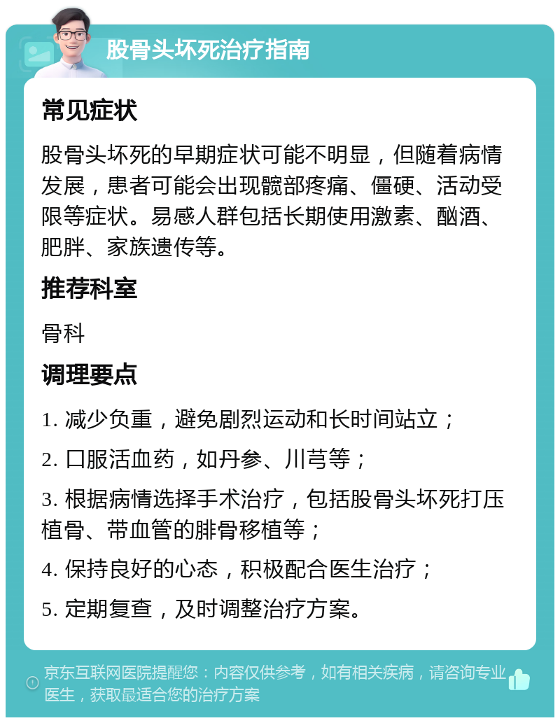 股骨头坏死治疗指南 常见症状 股骨头坏死的早期症状可能不明显，但随着病情发展，患者可能会出现髋部疼痛、僵硬、活动受限等症状。易感人群包括长期使用激素、酗酒、肥胖、家族遗传等。 推荐科室 骨科 调理要点 1. 减少负重，避免剧烈运动和长时间站立； 2. 口服活血药，如丹参、川芎等； 3. 根据病情选择手术治疗，包括股骨头坏死打压植骨、带血管的腓骨移植等； 4. 保持良好的心态，积极配合医生治疗； 5. 定期复查，及时调整治疗方案。