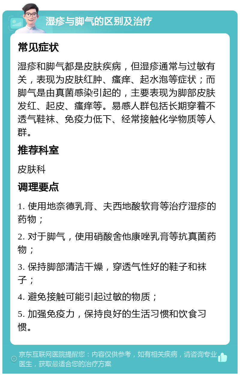 湿疹与脚气的区别及治疗 常见症状 湿疹和脚气都是皮肤疾病，但湿疹通常与过敏有关，表现为皮肤红肿、瘙痒、起水泡等症状；而脚气是由真菌感染引起的，主要表现为脚部皮肤发红、起皮、瘙痒等。易感人群包括长期穿着不透气鞋袜、免疫力低下、经常接触化学物质等人群。 推荐科室 皮肤科 调理要点 1. 使用地奈德乳膏、夫西地酸软膏等治疗湿疹的药物； 2. 对于脚气，使用硝酸舍他康唑乳膏等抗真菌药物； 3. 保持脚部清洁干燥，穿透气性好的鞋子和袜子； 4. 避免接触可能引起过敏的物质； 5. 加强免疫力，保持良好的生活习惯和饮食习惯。