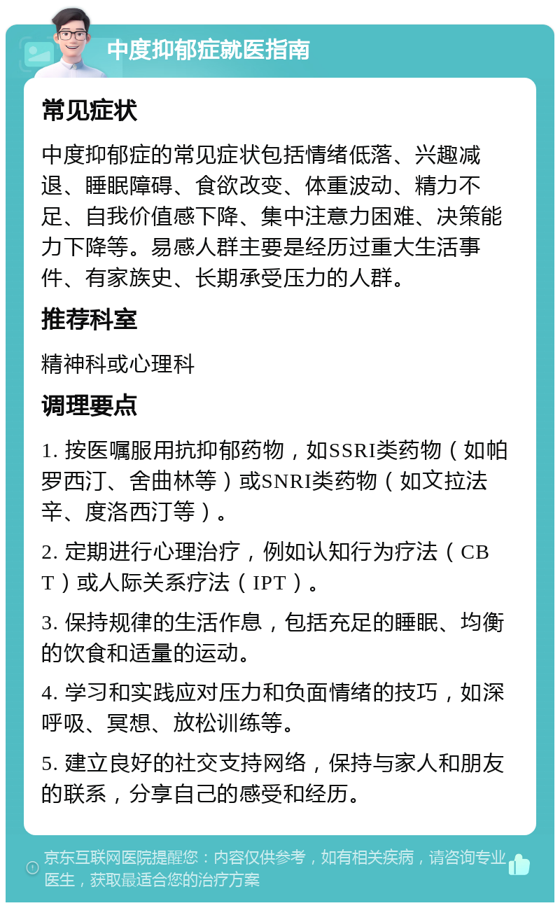 中度抑郁症就医指南 常见症状 中度抑郁症的常见症状包括情绪低落、兴趣减退、睡眠障碍、食欲改变、体重波动、精力不足、自我价值感下降、集中注意力困难、决策能力下降等。易感人群主要是经历过重大生活事件、有家族史、长期承受压力的人群。 推荐科室 精神科或心理科 调理要点 1. 按医嘱服用抗抑郁药物，如SSRI类药物（如帕罗西汀、舍曲林等）或SNRI类药物（如文拉法辛、度洛西汀等）。 2. 定期进行心理治疗，例如认知行为疗法（CBT）或人际关系疗法（IPT）。 3. 保持规律的生活作息，包括充足的睡眠、均衡的饮食和适量的运动。 4. 学习和实践应对压力和负面情绪的技巧，如深呼吸、冥想、放松训练等。 5. 建立良好的社交支持网络，保持与家人和朋友的联系，分享自己的感受和经历。