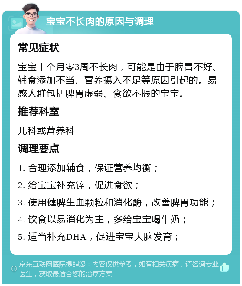 宝宝不长肉的原因与调理 常见症状 宝宝十个月零3周不长肉，可能是由于脾胃不好、辅食添加不当、营养摄入不足等原因引起的。易感人群包括脾胃虚弱、食欲不振的宝宝。 推荐科室 儿科或营养科 调理要点 1. 合理添加辅食，保证营养均衡； 2. 给宝宝补充锌，促进食欲； 3. 使用健脾生血颗粒和消化酶，改善脾胃功能； 4. 饮食以易消化为主，多给宝宝喝牛奶； 5. 适当补充DHA，促进宝宝大脑发育；