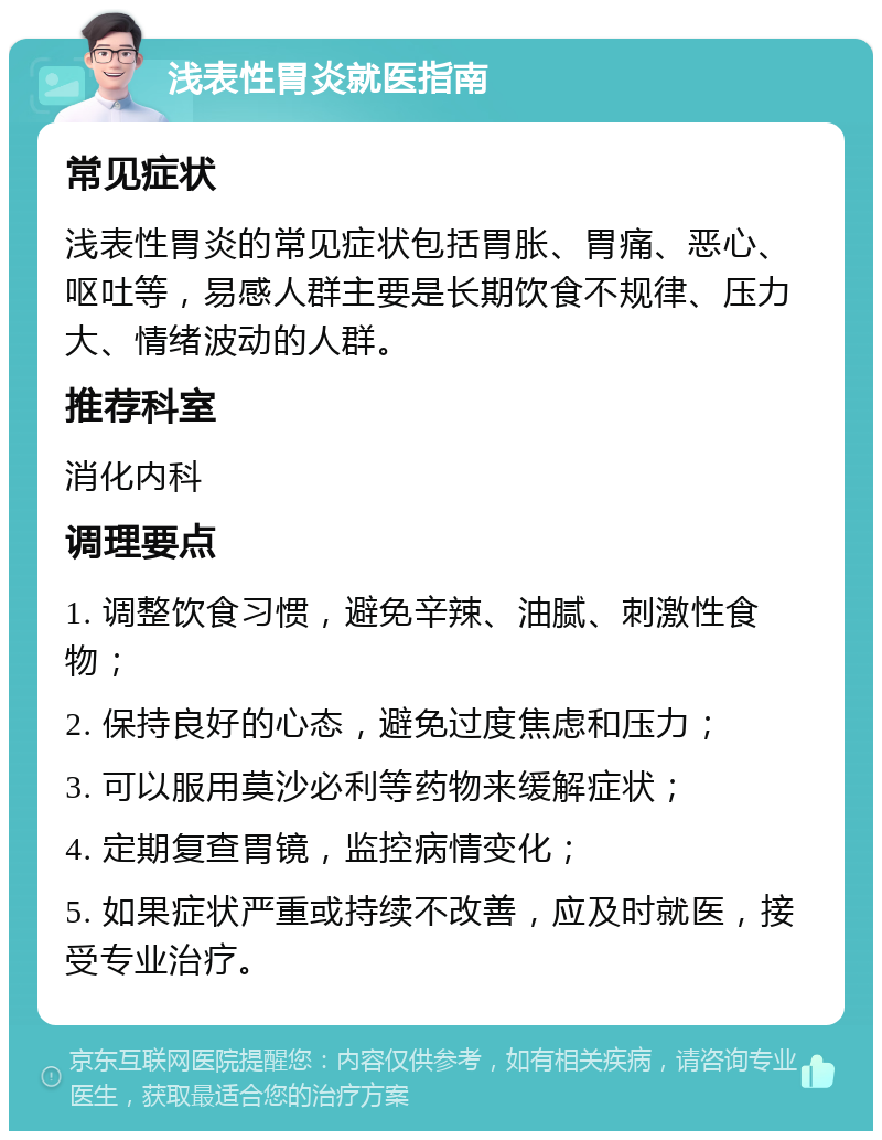 浅表性胃炎就医指南 常见症状 浅表性胃炎的常见症状包括胃胀、胃痛、恶心、呕吐等，易感人群主要是长期饮食不规律、压力大、情绪波动的人群。 推荐科室 消化内科 调理要点 1. 调整饮食习惯，避免辛辣、油腻、刺激性食物； 2. 保持良好的心态，避免过度焦虑和压力； 3. 可以服用莫沙必利等药物来缓解症状； 4. 定期复查胃镜，监控病情变化； 5. 如果症状严重或持续不改善，应及时就医，接受专业治疗。