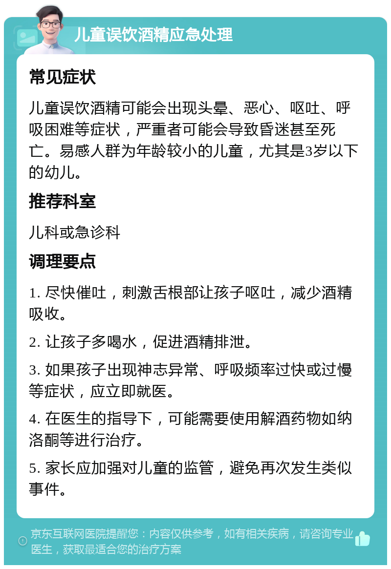 儿童误饮酒精应急处理 常见症状 儿童误饮酒精可能会出现头晕、恶心、呕吐、呼吸困难等症状，严重者可能会导致昏迷甚至死亡。易感人群为年龄较小的儿童，尤其是3岁以下的幼儿。 推荐科室 儿科或急诊科 调理要点 1. 尽快催吐，刺激舌根部让孩子呕吐，减少酒精吸收。 2. 让孩子多喝水，促进酒精排泄。 3. 如果孩子出现神志异常、呼吸频率过快或过慢等症状，应立即就医。 4. 在医生的指导下，可能需要使用解酒药物如纳洛酮等进行治疗。 5. 家长应加强对儿童的监管，避免再次发生类似事件。