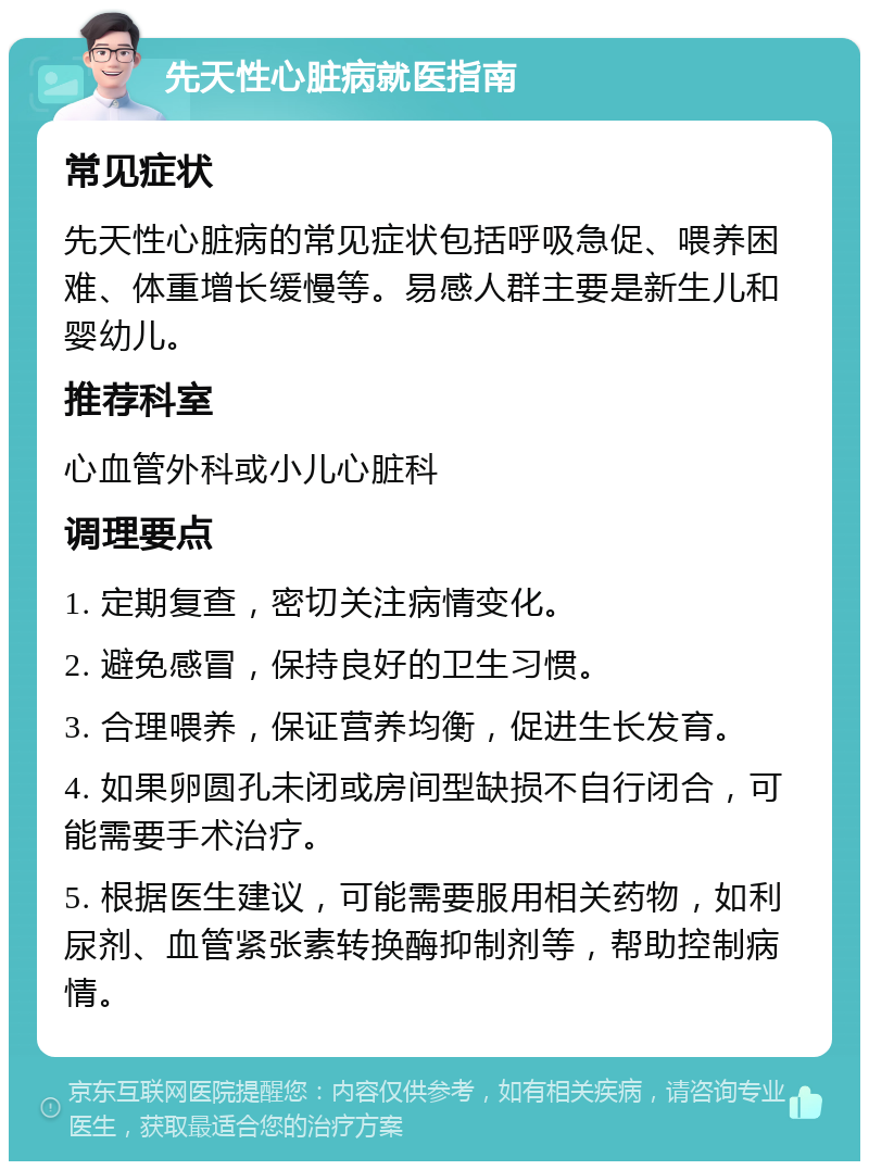 先天性心脏病就医指南 常见症状 先天性心脏病的常见症状包括呼吸急促、喂养困难、体重增长缓慢等。易感人群主要是新生儿和婴幼儿。 推荐科室 心血管外科或小儿心脏科 调理要点 1. 定期复查，密切关注病情变化。 2. 避免感冒，保持良好的卫生习惯。 3. 合理喂养，保证营养均衡，促进生长发育。 4. 如果卵圆孔未闭或房间型缺损不自行闭合，可能需要手术治疗。 5. 根据医生建议，可能需要服用相关药物，如利尿剂、血管紧张素转换酶抑制剂等，帮助控制病情。