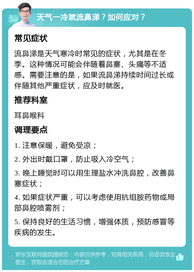 天气一冷就流鼻涕？如何应对？ 常见症状 流鼻涕是天气寒冷时常见的症状，尤其是在冬季。这种情况可能会伴随着鼻塞、头痛等不适感。需要注意的是，如果流鼻涕持续时间过长或伴随其他严重症状，应及时就医。 推荐科室 耳鼻喉科 调理要点 1. 注意保暖，避免受凉； 2. 外出时戴口罩，防止吸入冷空气； 3. 晚上睡觉时可以用生理盐水冲洗鼻腔，改善鼻塞症状； 4. 如果症状严重，可以考虑使用抗组胺药物或局部鼻腔喷雾剂； 5. 保持良好的生活习惯，增强体质，预防感冒等疾病的发生。