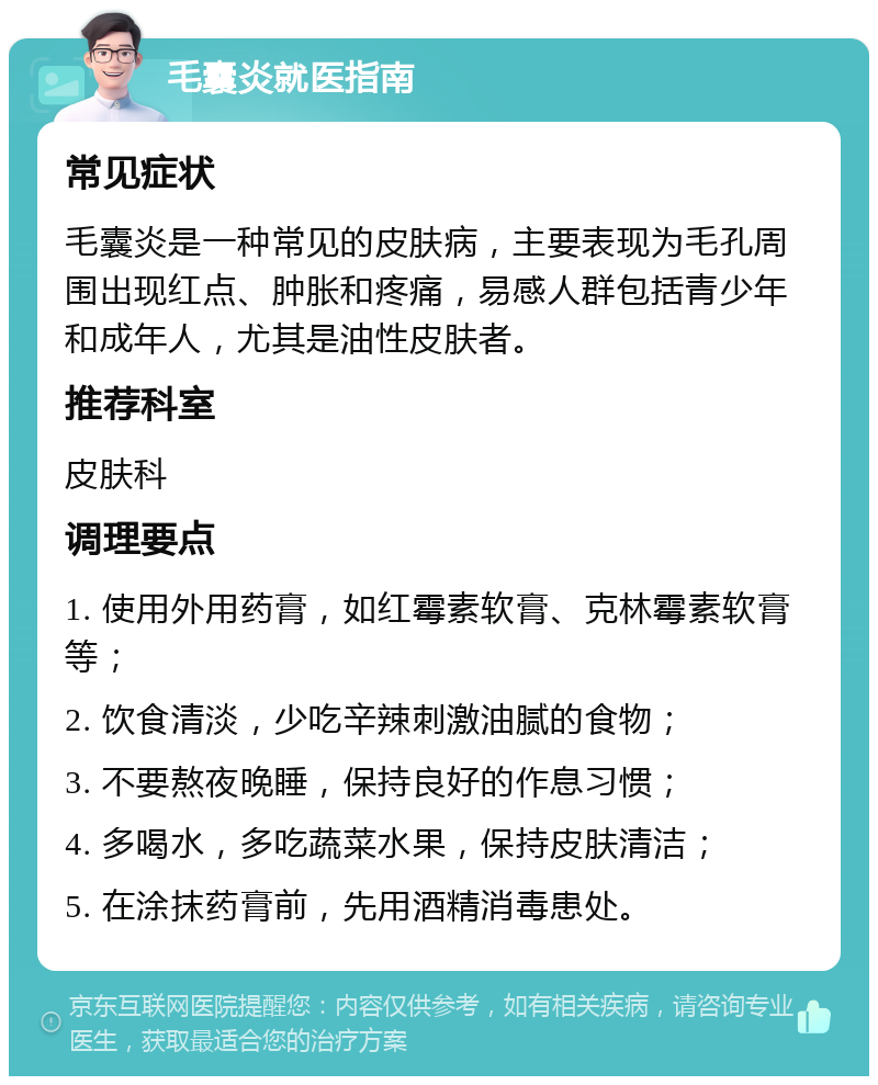 毛囊炎就医指南 常见症状 毛囊炎是一种常见的皮肤病，主要表现为毛孔周围出现红点、肿胀和疼痛，易感人群包括青少年和成年人，尤其是油性皮肤者。 推荐科室 皮肤科 调理要点 1. 使用外用药膏，如红霉素软膏、克林霉素软膏等； 2. 饮食清淡，少吃辛辣刺激油腻的食物； 3. 不要熬夜晚睡，保持良好的作息习惯； 4. 多喝水，多吃蔬菜水果，保持皮肤清洁； 5. 在涂抹药膏前，先用酒精消毒患处。