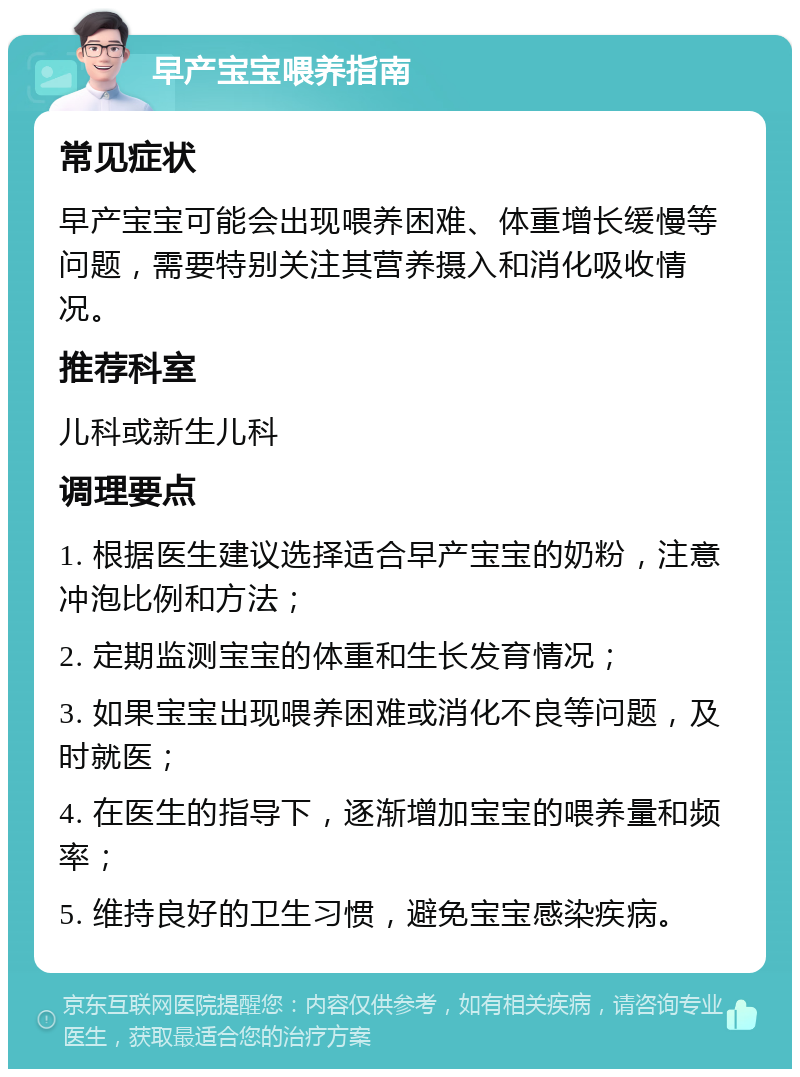 早产宝宝喂养指南 常见症状 早产宝宝可能会出现喂养困难、体重增长缓慢等问题，需要特别关注其营养摄入和消化吸收情况。 推荐科室 儿科或新生儿科 调理要点 1. 根据医生建议选择适合早产宝宝的奶粉，注意冲泡比例和方法； 2. 定期监测宝宝的体重和生长发育情况； 3. 如果宝宝出现喂养困难或消化不良等问题，及时就医； 4. 在医生的指导下，逐渐增加宝宝的喂养量和频率； 5. 维持良好的卫生习惯，避免宝宝感染疾病。