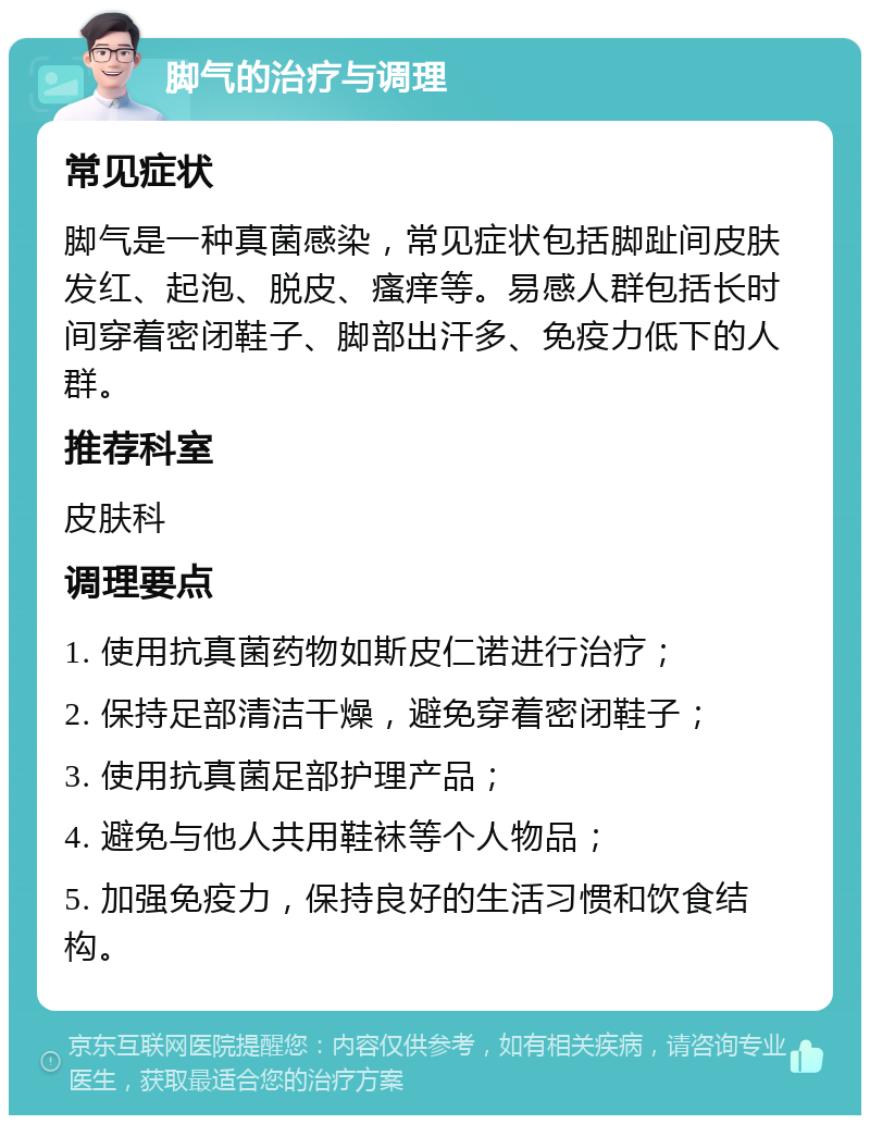 脚气的治疗与调理 常见症状 脚气是一种真菌感染，常见症状包括脚趾间皮肤发红、起泡、脱皮、瘙痒等。易感人群包括长时间穿着密闭鞋子、脚部出汗多、免疫力低下的人群。 推荐科室 皮肤科 调理要点 1. 使用抗真菌药物如斯皮仁诺进行治疗； 2. 保持足部清洁干燥，避免穿着密闭鞋子； 3. 使用抗真菌足部护理产品； 4. 避免与他人共用鞋袜等个人物品； 5. 加强免疫力，保持良好的生活习惯和饮食结构。