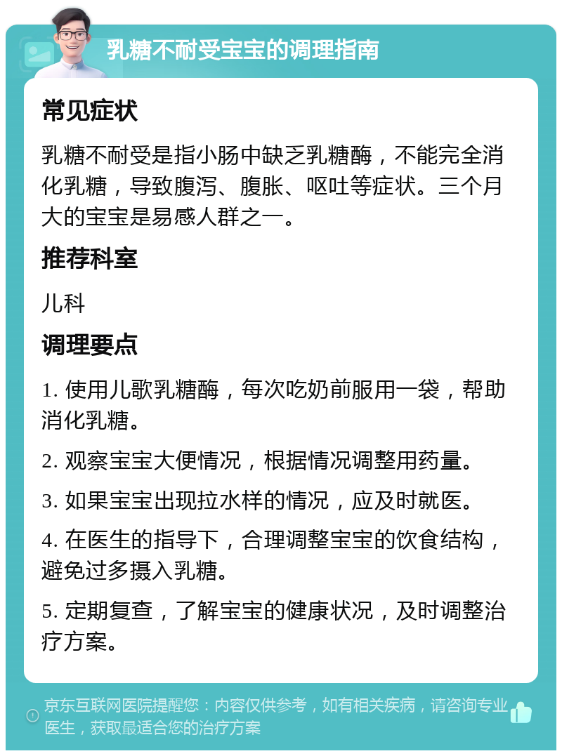 乳糖不耐受宝宝的调理指南 常见症状 乳糖不耐受是指小肠中缺乏乳糖酶，不能完全消化乳糖，导致腹泻、腹胀、呕吐等症状。三个月大的宝宝是易感人群之一。 推荐科室 儿科 调理要点 1. 使用儿歌乳糖酶，每次吃奶前服用一袋，帮助消化乳糖。 2. 观察宝宝大便情况，根据情况调整用药量。 3. 如果宝宝出现拉水样的情况，应及时就医。 4. 在医生的指导下，合理调整宝宝的饮食结构，避免过多摄入乳糖。 5. 定期复查，了解宝宝的健康状况，及时调整治疗方案。