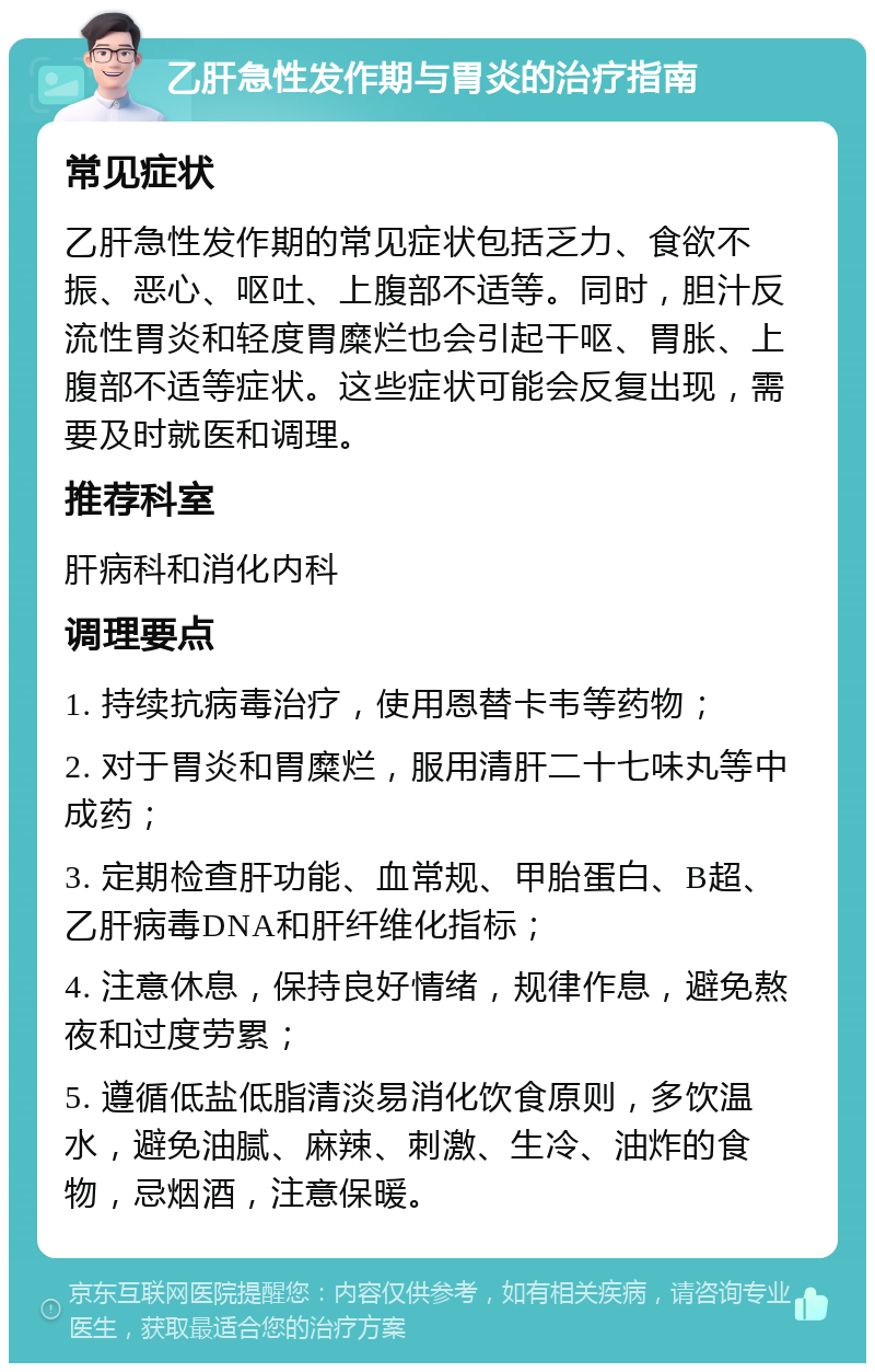 乙肝急性发作期与胃炎的治疗指南 常见症状 乙肝急性发作期的常见症状包括乏力、食欲不振、恶心、呕吐、上腹部不适等。同时，胆汁反流性胃炎和轻度胃糜烂也会引起干呕、胃胀、上腹部不适等症状。这些症状可能会反复出现，需要及时就医和调理。 推荐科室 肝病科和消化内科 调理要点 1. 持续抗病毒治疗，使用恩替卡韦等药物； 2. 对于胃炎和胃糜烂，服用清肝二十七味丸等中成药； 3. 定期检查肝功能、血常规、甲胎蛋白、B超、乙肝病毒DNA和肝纤维化指标； 4. 注意休息，保持良好情绪，规律作息，避免熬夜和过度劳累； 5. 遵循低盐低脂清淡易消化饮食原则，多饮温水，避免油腻、麻辣、刺激、生冷、油炸的食物，忌烟酒，注意保暖。