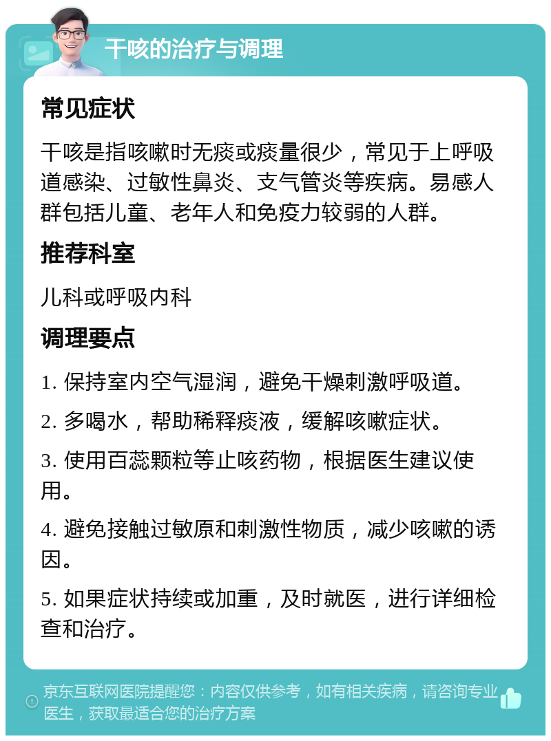 干咳的治疗与调理 常见症状 干咳是指咳嗽时无痰或痰量很少，常见于上呼吸道感染、过敏性鼻炎、支气管炎等疾病。易感人群包括儿童、老年人和免疫力较弱的人群。 推荐科室 儿科或呼吸内科 调理要点 1. 保持室内空气湿润，避免干燥刺激呼吸道。 2. 多喝水，帮助稀释痰液，缓解咳嗽症状。 3. 使用百蕊颗粒等止咳药物，根据医生建议使用。 4. 避免接触过敏原和刺激性物质，减少咳嗽的诱因。 5. 如果症状持续或加重，及时就医，进行详细检查和治疗。