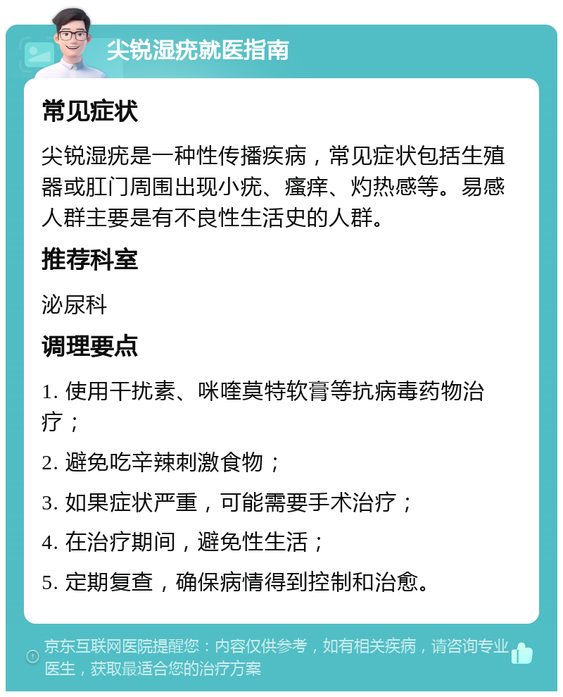 尖锐湿疣就医指南 常见症状 尖锐湿疣是一种性传播疾病，常见症状包括生殖器或肛门周围出现小疣、瘙痒、灼热感等。易感人群主要是有不良性生活史的人群。 推荐科室 泌尿科 调理要点 1. 使用干扰素、咪喹莫特软膏等抗病毒药物治疗； 2. 避免吃辛辣刺激食物； 3. 如果症状严重，可能需要手术治疗； 4. 在治疗期间，避免性生活； 5. 定期复查，确保病情得到控制和治愈。