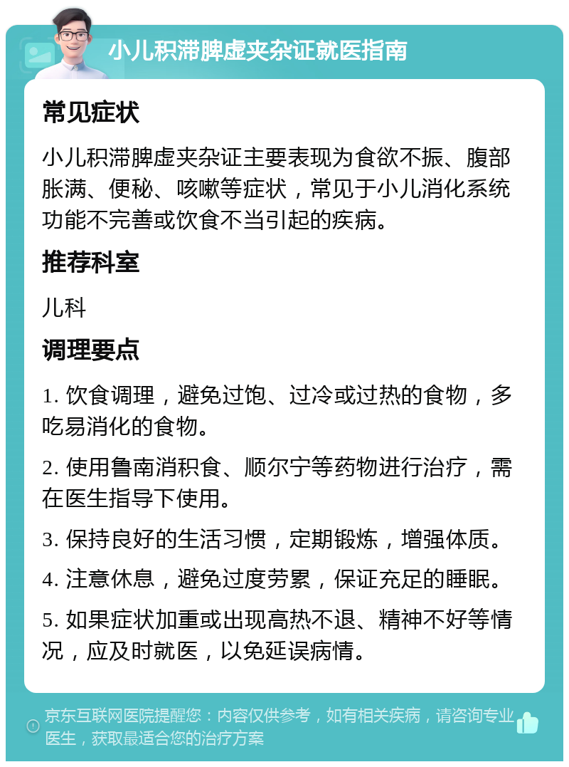 小儿积滞脾虚夹杂证就医指南 常见症状 小儿积滞脾虚夹杂证主要表现为食欲不振、腹部胀满、便秘、咳嗽等症状，常见于小儿消化系统功能不完善或饮食不当引起的疾病。 推荐科室 儿科 调理要点 1. 饮食调理，避免过饱、过冷或过热的食物，多吃易消化的食物。 2. 使用鲁南消积食、顺尔宁等药物进行治疗，需在医生指导下使用。 3. 保持良好的生活习惯，定期锻炼，增强体质。 4. 注意休息，避免过度劳累，保证充足的睡眠。 5. 如果症状加重或出现高热不退、精神不好等情况，应及时就医，以免延误病情。