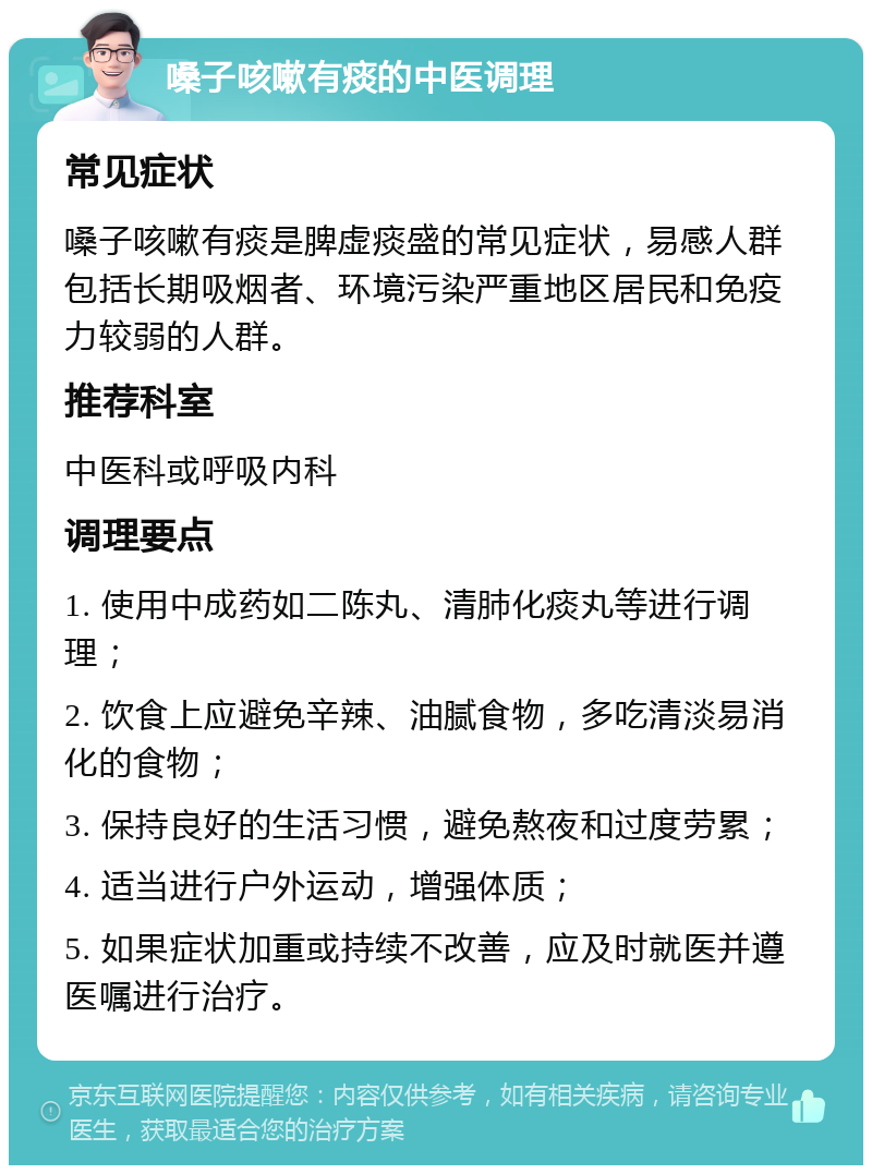 嗓子咳嗽有痰的中医调理 常见症状 嗓子咳嗽有痰是脾虚痰盛的常见症状，易感人群包括长期吸烟者、环境污染严重地区居民和免疫力较弱的人群。 推荐科室 中医科或呼吸内科 调理要点 1. 使用中成药如二陈丸、清肺化痰丸等进行调理； 2. 饮食上应避免辛辣、油腻食物，多吃清淡易消化的食物； 3. 保持良好的生活习惯，避免熬夜和过度劳累； 4. 适当进行户外运动，增强体质； 5. 如果症状加重或持续不改善，应及时就医并遵医嘱进行治疗。