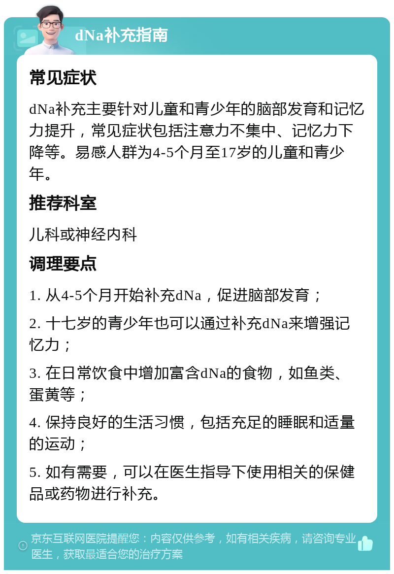 dNa补充指南 常见症状 dNa补充主要针对儿童和青少年的脑部发育和记忆力提升，常见症状包括注意力不集中、记忆力下降等。易感人群为4-5个月至17岁的儿童和青少年。 推荐科室 儿科或神经内科 调理要点 1. 从4-5个月开始补充dNa，促进脑部发育； 2. 十七岁的青少年也可以通过补充dNa来增强记忆力； 3. 在日常饮食中增加富含dNa的食物，如鱼类、蛋黄等； 4. 保持良好的生活习惯，包括充足的睡眠和适量的运动； 5. 如有需要，可以在医生指导下使用相关的保健品或药物进行补充。