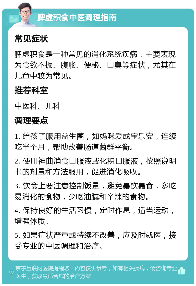 脾虚积食中医调理指南 常见症状 脾虚积食是一种常见的消化系统疾病，主要表现为食欲不振、腹胀、便秘、口臭等症状，尤其在儿童中较为常见。 推荐科室 中医科、儿科 调理要点 1. 给孩子服用益生菌，如妈咪爱或宝乐安，连续吃半个月，帮助改善肠道菌群平衡。 2. 使用神曲消食口服液或化积口服液，按照说明书的剂量和方法服用，促进消化吸收。 3. 饮食上要注意控制饭量，避免暴饮暴食，多吃易消化的食物，少吃油腻和辛辣的食物。 4. 保持良好的生活习惯，定时作息，适当运动，增强体质。 5. 如果症状严重或持续不改善，应及时就医，接受专业的中医调理和治疗。