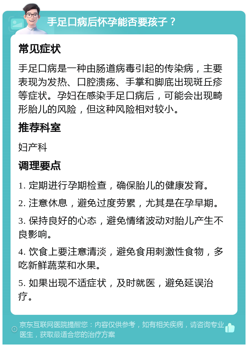 手足口病后怀孕能否要孩子？ 常见症状 手足口病是一种由肠道病毒引起的传染病，主要表现为发热、口腔溃疡、手掌和脚底出现斑丘疹等症状。孕妇在感染手足口病后，可能会出现畸形胎儿的风险，但这种风险相对较小。 推荐科室 妇产科 调理要点 1. 定期进行孕期检查，确保胎儿的健康发育。 2. 注意休息，避免过度劳累，尤其是在孕早期。 3. 保持良好的心态，避免情绪波动对胎儿产生不良影响。 4. 饮食上要注意清淡，避免食用刺激性食物，多吃新鲜蔬菜和水果。 5. 如果出现不适症状，及时就医，避免延误治疗。