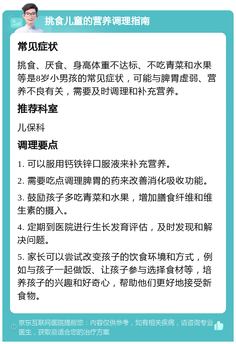 挑食儿童的营养调理指南 常见症状 挑食、厌食、身高体重不达标、不吃青菜和水果等是8岁小男孩的常见症状，可能与脾胃虚弱、营养不良有关，需要及时调理和补充营养。 推荐科室 儿保科 调理要点 1. 可以服用钙铁锌口服液来补充营养。 2. 需要吃点调理脾胃的药来改善消化吸收功能。 3. 鼓励孩子多吃青菜和水果，增加膳食纤维和维生素的摄入。 4. 定期到医院进行生长发育评估，及时发现和解决问题。 5. 家长可以尝试改变孩子的饮食环境和方式，例如与孩子一起做饭、让孩子参与选择食材等，培养孩子的兴趣和好奇心，帮助他们更好地接受新食物。