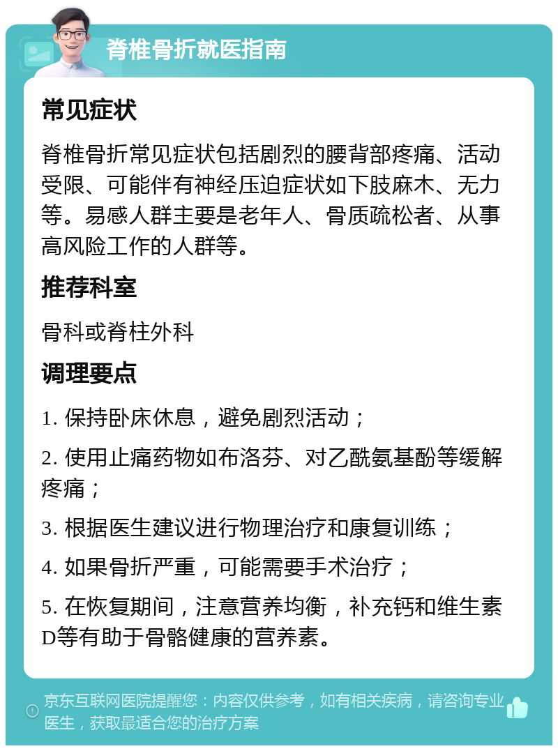 脊椎骨折就医指南 常见症状 脊椎骨折常见症状包括剧烈的腰背部疼痛、活动受限、可能伴有神经压迫症状如下肢麻木、无力等。易感人群主要是老年人、骨质疏松者、从事高风险工作的人群等。 推荐科室 骨科或脊柱外科 调理要点 1. 保持卧床休息，避免剧烈活动； 2. 使用止痛药物如布洛芬、对乙酰氨基酚等缓解疼痛； 3. 根据医生建议进行物理治疗和康复训练； 4. 如果骨折严重，可能需要手术治疗； 5. 在恢复期间，注意营养均衡，补充钙和维生素D等有助于骨骼健康的营养素。