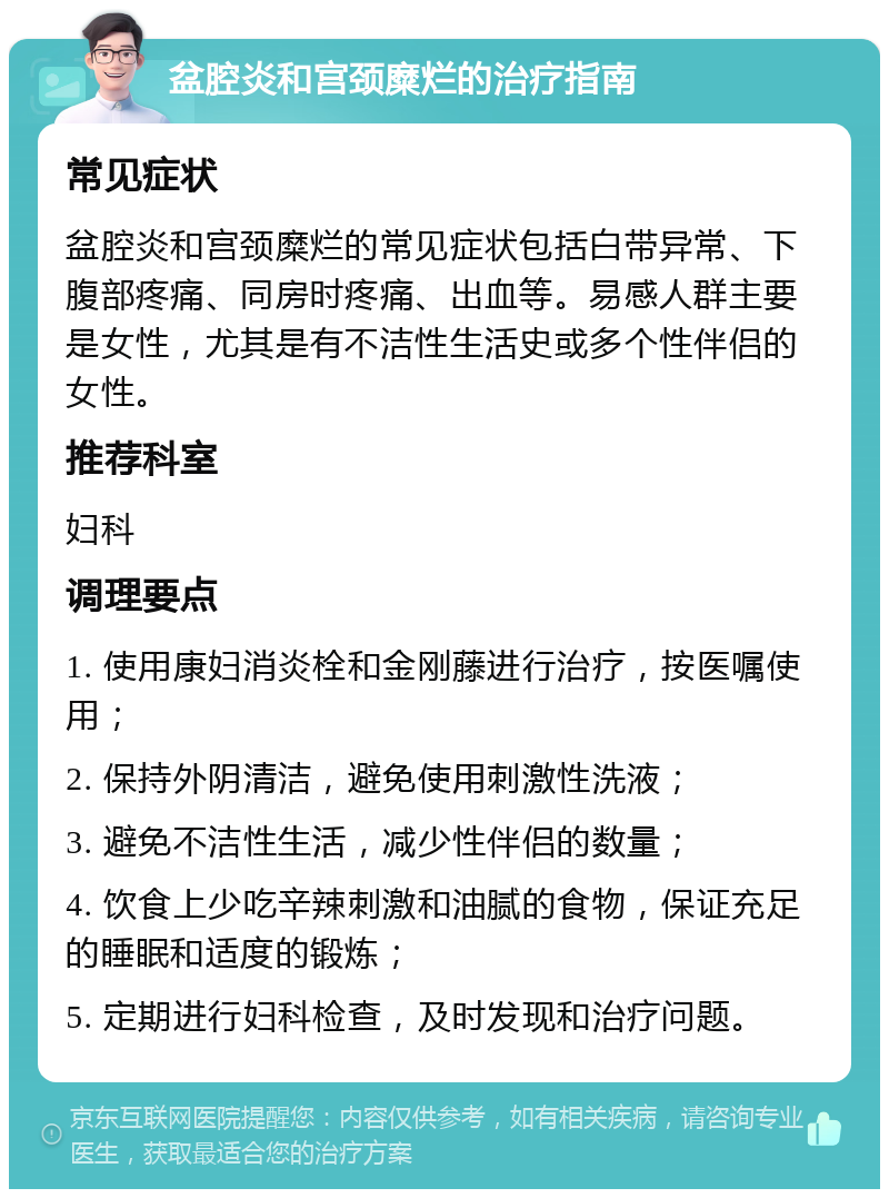 盆腔炎和宫颈糜烂的治疗指南 常见症状 盆腔炎和宫颈糜烂的常见症状包括白带异常、下腹部疼痛、同房时疼痛、出血等。易感人群主要是女性，尤其是有不洁性生活史或多个性伴侣的女性。 推荐科室 妇科 调理要点 1. 使用康妇消炎栓和金刚藤进行治疗，按医嘱使用； 2. 保持外阴清洁，避免使用刺激性洗液； 3. 避免不洁性生活，减少性伴侣的数量； 4. 饮食上少吃辛辣刺激和油腻的食物，保证充足的睡眠和适度的锻炼； 5. 定期进行妇科检查，及时发现和治疗问题。