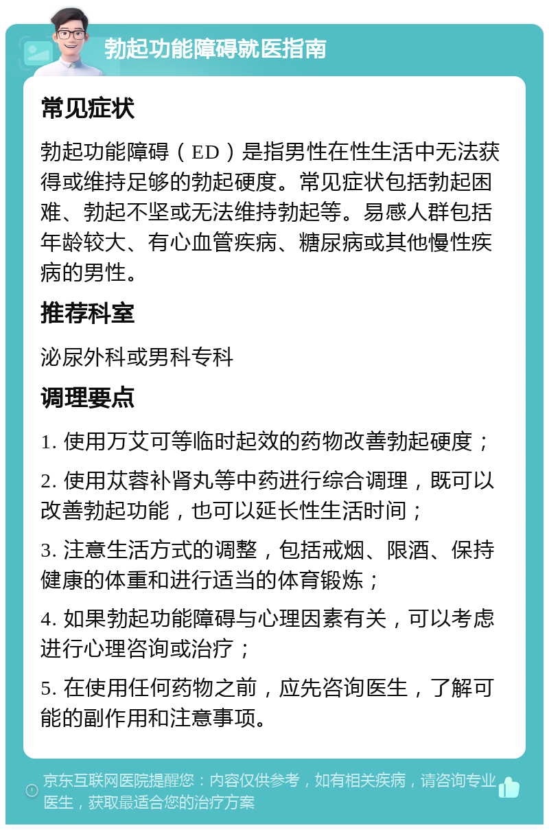 勃起功能障碍就医指南 常见症状 勃起功能障碍（ED）是指男性在性生活中无法获得或维持足够的勃起硬度。常见症状包括勃起困难、勃起不坚或无法维持勃起等。易感人群包括年龄较大、有心血管疾病、糖尿病或其他慢性疾病的男性。 推荐科室 泌尿外科或男科专科 调理要点 1. 使用万艾可等临时起效的药物改善勃起硬度； 2. 使用苁蓉补肾丸等中药进行综合调理，既可以改善勃起功能，也可以延长性生活时间； 3. 注意生活方式的调整，包括戒烟、限酒、保持健康的体重和进行适当的体育锻炼； 4. 如果勃起功能障碍与心理因素有关，可以考虑进行心理咨询或治疗； 5. 在使用任何药物之前，应先咨询医生，了解可能的副作用和注意事项。