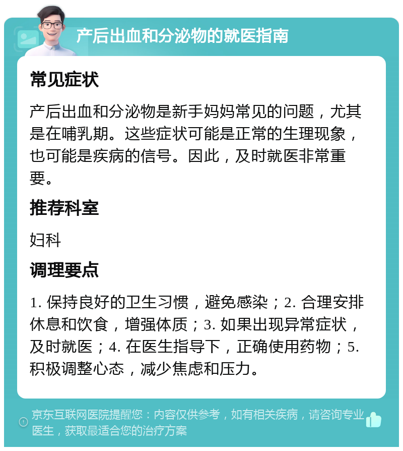 产后出血和分泌物的就医指南 常见症状 产后出血和分泌物是新手妈妈常见的问题，尤其是在哺乳期。这些症状可能是正常的生理现象，也可能是疾病的信号。因此，及时就医非常重要。 推荐科室 妇科 调理要点 1. 保持良好的卫生习惯，避免感染；2. 合理安排休息和饮食，增强体质；3. 如果出现异常症状，及时就医；4. 在医生指导下，正确使用药物；5. 积极调整心态，减少焦虑和压力。