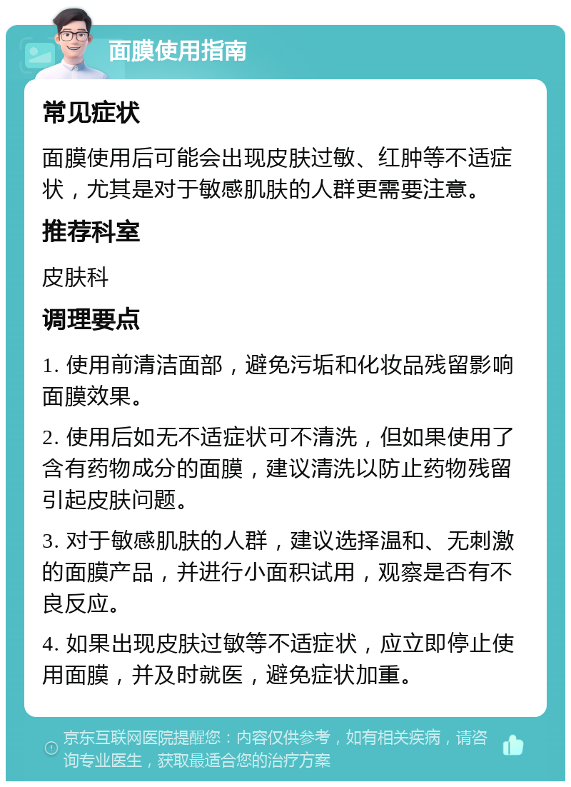 面膜使用指南 常见症状 面膜使用后可能会出现皮肤过敏、红肿等不适症状，尤其是对于敏感肌肤的人群更需要注意。 推荐科室 皮肤科 调理要点 1. 使用前清洁面部，避免污垢和化妆品残留影响面膜效果。 2. 使用后如无不适症状可不清洗，但如果使用了含有药物成分的面膜，建议清洗以防止药物残留引起皮肤问题。 3. 对于敏感肌肤的人群，建议选择温和、无刺激的面膜产品，并进行小面积试用，观察是否有不良反应。 4. 如果出现皮肤过敏等不适症状，应立即停止使用面膜，并及时就医，避免症状加重。