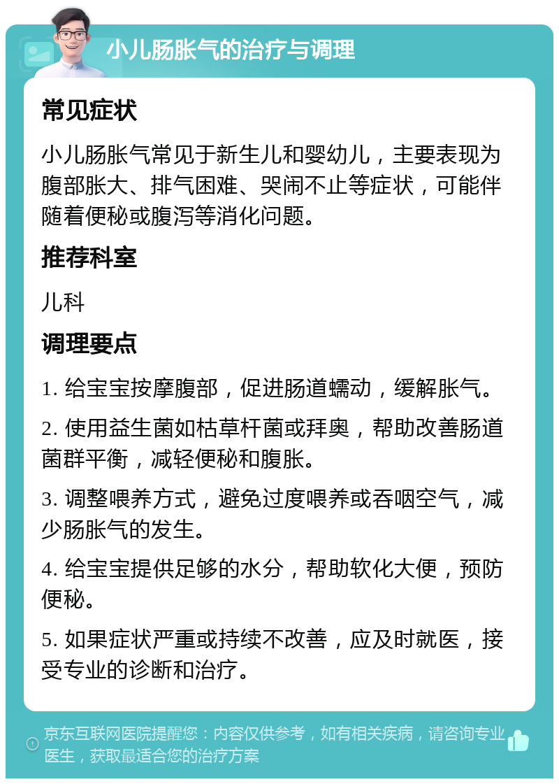 小儿肠胀气的治疗与调理 常见症状 小儿肠胀气常见于新生儿和婴幼儿，主要表现为腹部胀大、排气困难、哭闹不止等症状，可能伴随着便秘或腹泻等消化问题。 推荐科室 儿科 调理要点 1. 给宝宝按摩腹部，促进肠道蠕动，缓解胀气。 2. 使用益生菌如枯草杆菌或拜奥，帮助改善肠道菌群平衡，减轻便秘和腹胀。 3. 调整喂养方式，避免过度喂养或吞咽空气，减少肠胀气的发生。 4. 给宝宝提供足够的水分，帮助软化大便，预防便秘。 5. 如果症状严重或持续不改善，应及时就医，接受专业的诊断和治疗。