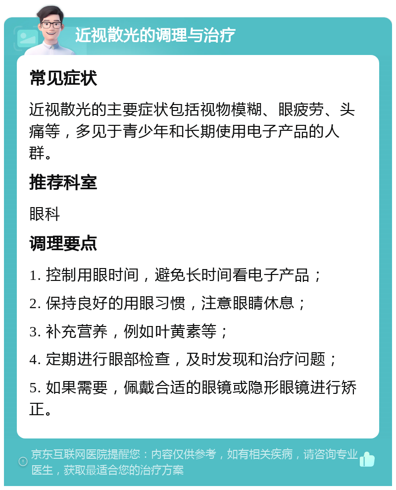 近视散光的调理与治疗 常见症状 近视散光的主要症状包括视物模糊、眼疲劳、头痛等，多见于青少年和长期使用电子产品的人群。 推荐科室 眼科 调理要点 1. 控制用眼时间，避免长时间看电子产品； 2. 保持良好的用眼习惯，注意眼睛休息； 3. 补充营养，例如叶黄素等； 4. 定期进行眼部检查，及时发现和治疗问题； 5. 如果需要，佩戴合适的眼镜或隐形眼镜进行矫正。