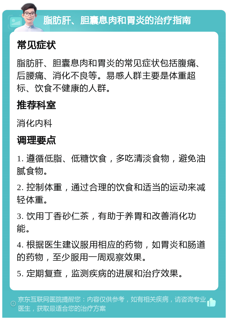 脂肪肝、胆囊息肉和胃炎的治疗指南 常见症状 脂肪肝、胆囊息肉和胃炎的常见症状包括腹痛、后腰痛、消化不良等。易感人群主要是体重超标、饮食不健康的人群。 推荐科室 消化内科 调理要点 1. 遵循低脂、低糖饮食，多吃清淡食物，避免油腻食物。 2. 控制体重，通过合理的饮食和适当的运动来减轻体重。 3. 饮用丁香砂仁茶，有助于养胃和改善消化功能。 4. 根据医生建议服用相应的药物，如胃炎和肠道的药物，至少服用一周观察效果。 5. 定期复查，监测疾病的进展和治疗效果。