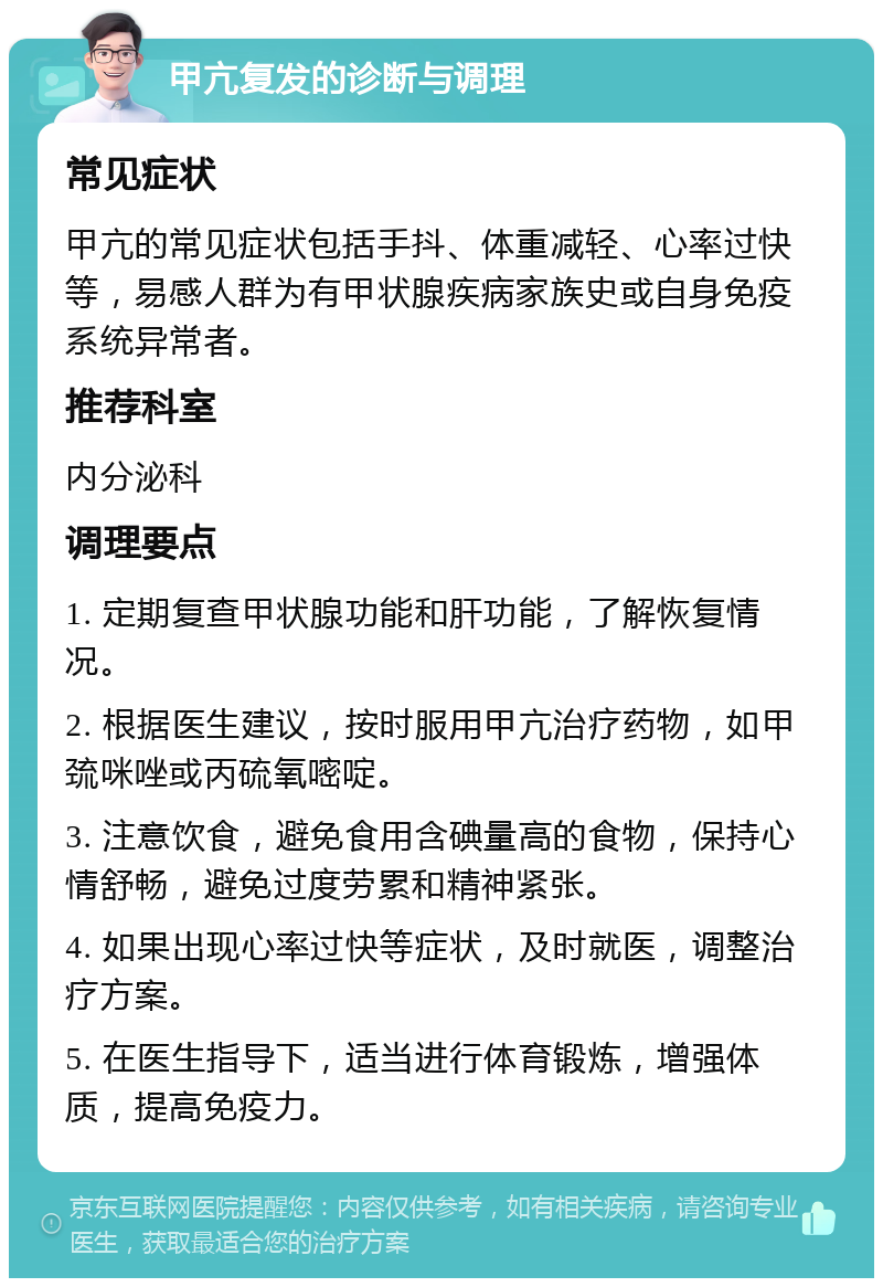 甲亢复发的诊断与调理 常见症状 甲亢的常见症状包括手抖、体重减轻、心率过快等，易感人群为有甲状腺疾病家族史或自身免疫系统异常者。 推荐科室 内分泌科 调理要点 1. 定期复查甲状腺功能和肝功能，了解恢复情况。 2. 根据医生建议，按时服用甲亢治疗药物，如甲巯咪唑或丙硫氧嘧啶。 3. 注意饮食，避免食用含碘量高的食物，保持心情舒畅，避免过度劳累和精神紧张。 4. 如果出现心率过快等症状，及时就医，调整治疗方案。 5. 在医生指导下，适当进行体育锻炼，增强体质，提高免疫力。