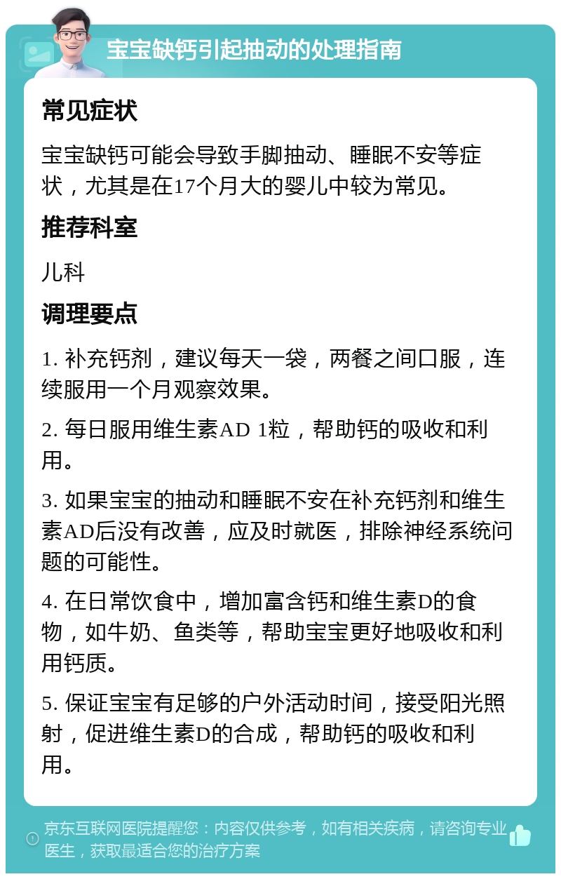 宝宝缺钙引起抽动的处理指南 常见症状 宝宝缺钙可能会导致手脚抽动、睡眠不安等症状，尤其是在17个月大的婴儿中较为常见。 推荐科室 儿科 调理要点 1. 补充钙剂，建议每天一袋，两餐之间口服，连续服用一个月观察效果。 2. 每日服用维生素AD 1粒，帮助钙的吸收和利用。 3. 如果宝宝的抽动和睡眠不安在补充钙剂和维生素AD后没有改善，应及时就医，排除神经系统问题的可能性。 4. 在日常饮食中，增加富含钙和维生素D的食物，如牛奶、鱼类等，帮助宝宝更好地吸收和利用钙质。 5. 保证宝宝有足够的户外活动时间，接受阳光照射，促进维生素D的合成，帮助钙的吸收和利用。