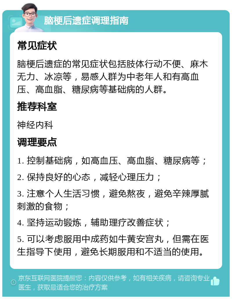 脑梗后遗症调理指南 常见症状 脑梗后遗症的常见症状包括肢体行动不便、麻木无力、冰凉等，易感人群为中老年人和有高血压、高血脂、糖尿病等基础病的人群。 推荐科室 神经内科 调理要点 1. 控制基础病，如高血压、高血脂、糖尿病等； 2. 保持良好的心态，减轻心理压力； 3. 注意个人生活习惯，避免熬夜，避免辛辣厚腻刺激的食物； 4. 坚持运动锻炼，辅助理疗改善症状； 5. 可以考虑服用中成药如牛黄安宫丸，但需在医生指导下使用，避免长期服用和不适当的使用。